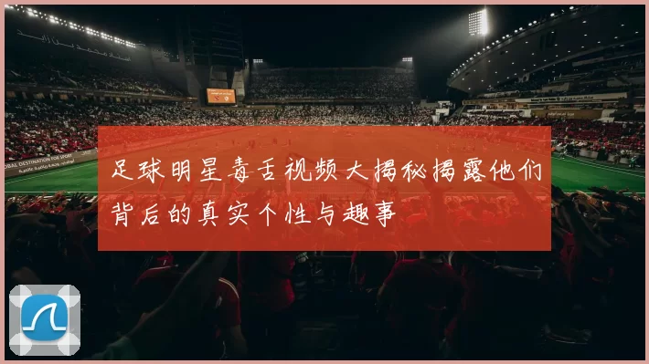 足球明星毒舌视频大揭秘揭露他们背后的真实个性与趣事