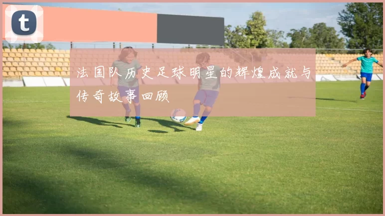 法国队历史足球明星的辉煌成就与传奇故事回顾