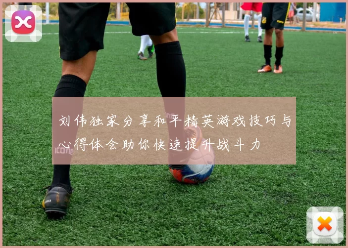 刘伟独家分享和平精英游戏技巧与心得体会助你快速提升战斗力