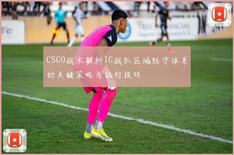 CSGO战术解析IG战队区域防守体系的关键策略与执行技巧