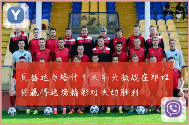 瓦赫达与塔什干火车头激战在即谁将赢得这场精彩对决的胜利