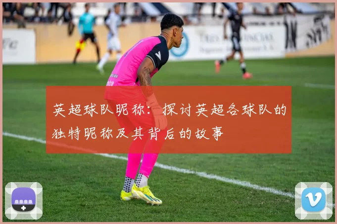 英超球队昵称：探讨英超各球队的独特昵称及其背后的故事