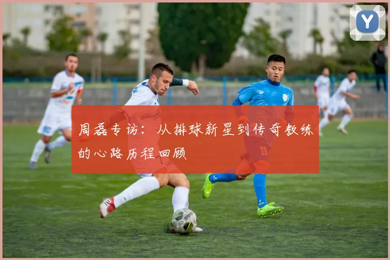 周磊专访：从排球新星到传奇教练的心路历程回顾