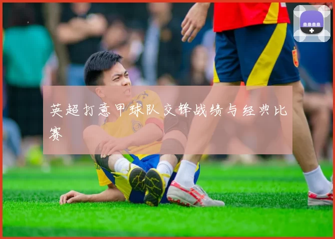 英超打意甲球队交锋战绩与经典比赛