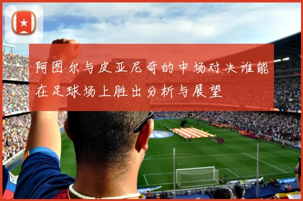 阿图尔与皮亚尼奇的中场对决谁能在足球场上胜出分析与展望