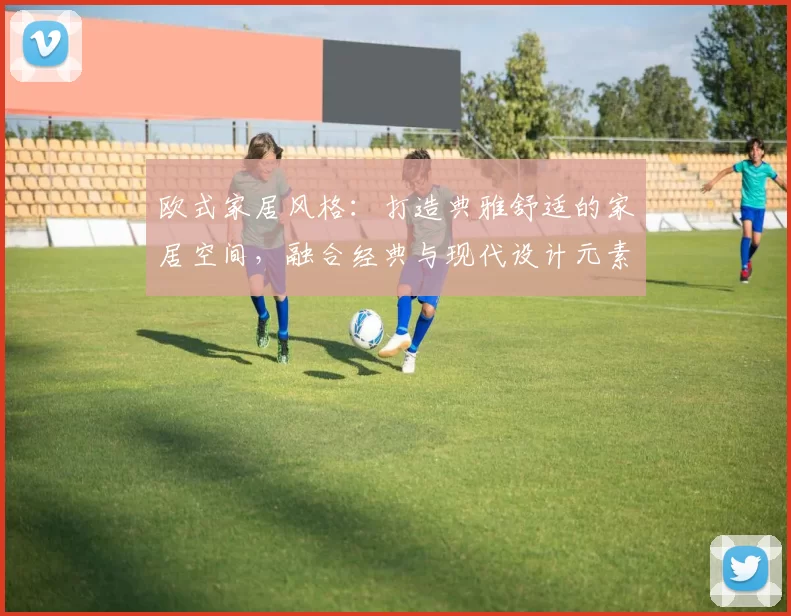 欧式家居风格：打造典雅舒适的家居空间，融合经典与现代设计元素