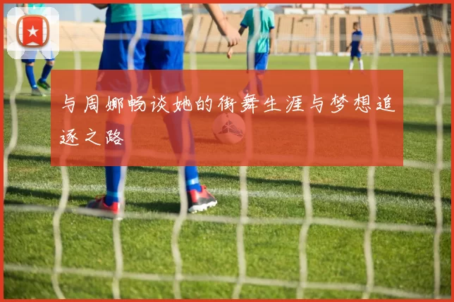 与周娜畅谈她的街舞生涯与梦想追逐之路
