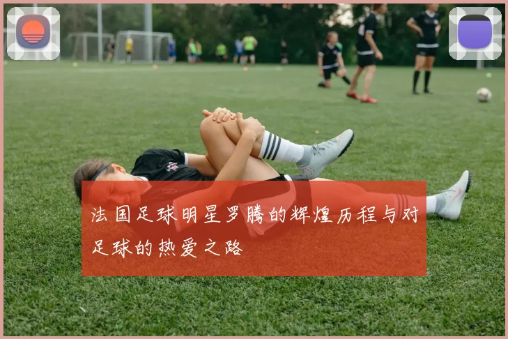 法国足球明星罗腾的辉煌历程与对足球的热爱之路