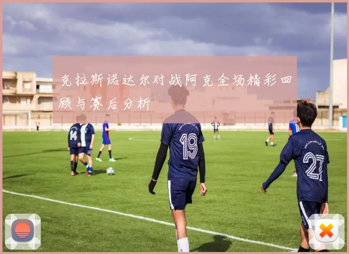 克拉斯诺达尔对战阿克全场精彩回顾与赛后分析
