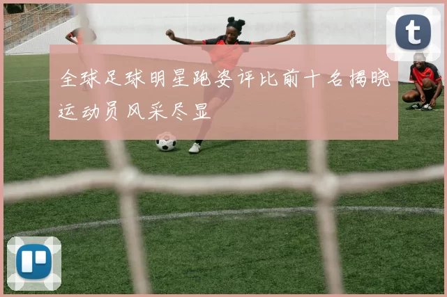 全球足球明星跑姿评比前十名揭晓运动员风采尽显
