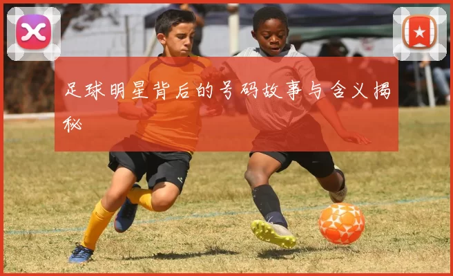 足球明星背后的号码故事与含义揭秘