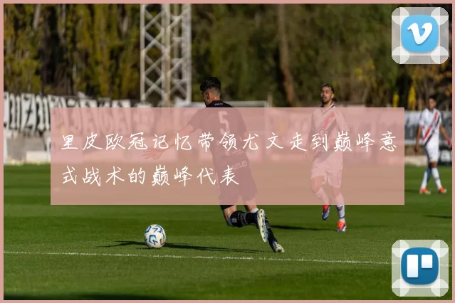 里皮欧冠记忆带领尤文走到巅峰意式战术的巅峰代表