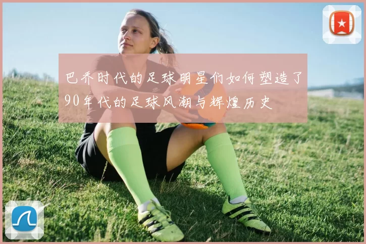巴乔时代的足球明星们如何塑造了90年代的足球风潮与辉煌历史