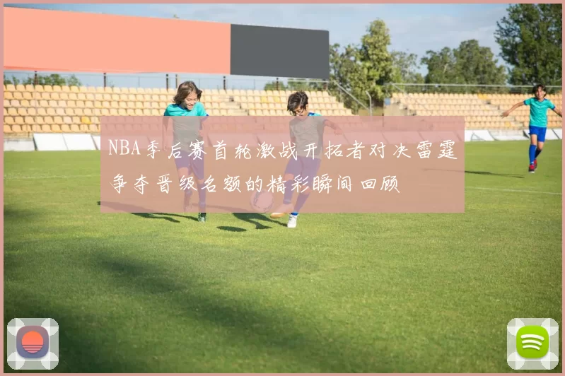 NBA季后赛首轮激战开拓者对决雷霆争夺晋级名额的精彩瞬间回顾