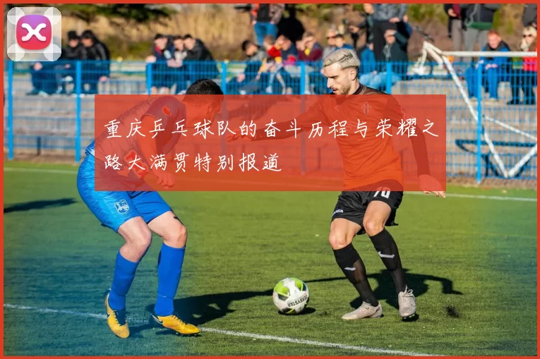 重庆乒乓球队的奋斗历程与荣耀之路大满贯特别报道