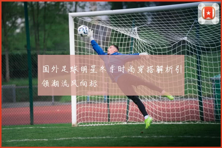 国外足球明星冬季时尚穿搭解析引领潮流风向标