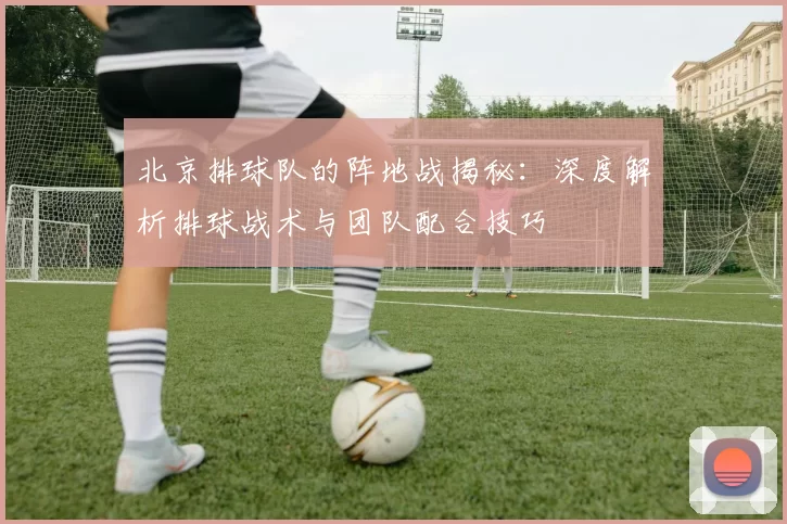 北京排球队的阵地战揭秘：深度解析排球战术与团队配合技巧