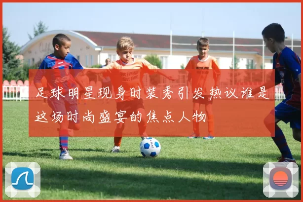 足球明星现身时装秀引发热议谁是这场时尚盛宴的焦点人物