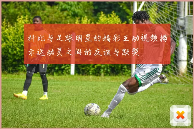 科比与足球明星的精彩互动视频揭示运动员之间的友谊与默契