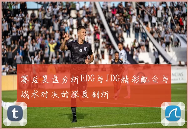 赛后复盘分析EDG与JDG精彩配合与战术对决的深度剖析
