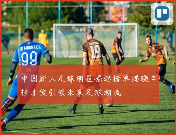 中国新人足球明星崛起榜单揭晓年轻才俊引领未来足球潮流