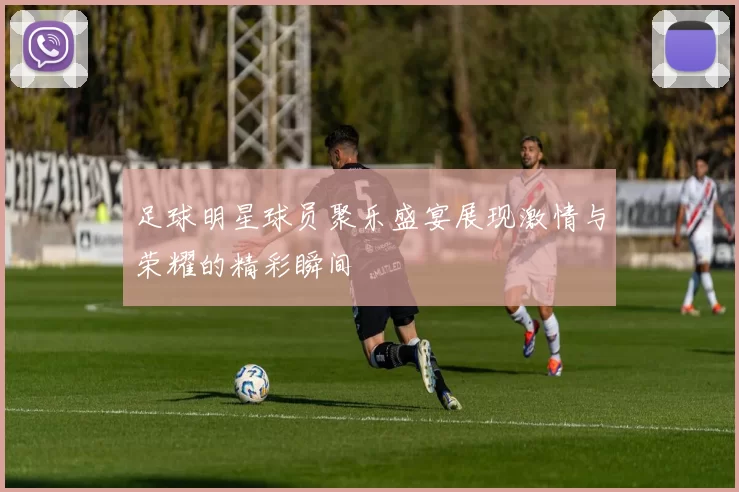 足球明星球员聚乐盛宴展现激情与荣耀的精彩瞬间