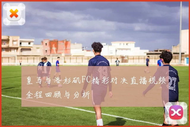 皇马与洛杉矶FC精彩对决直播视频全程回顾与分析