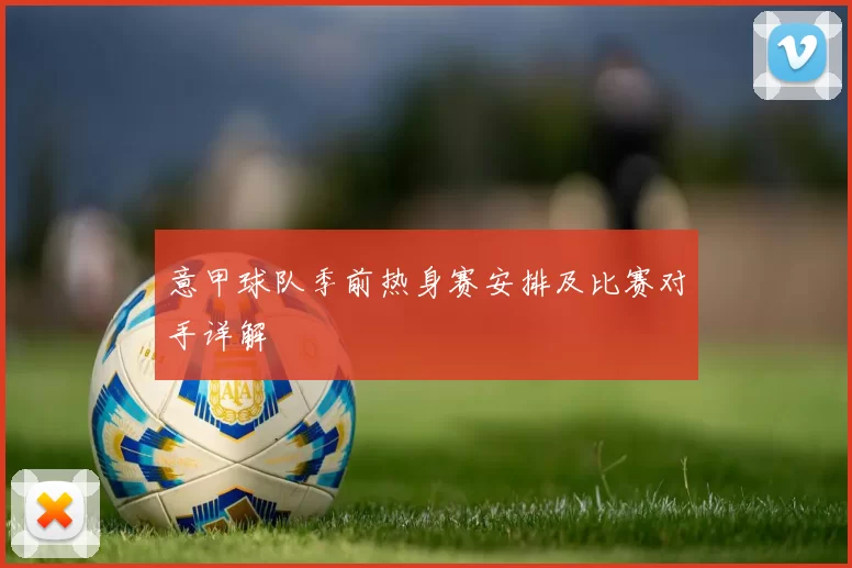 意甲球队季前热身赛安排及比赛对手详解