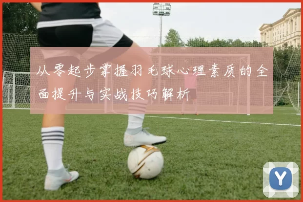 从零起步掌握羽毛球心理素质的全面提升与实战技巧解析