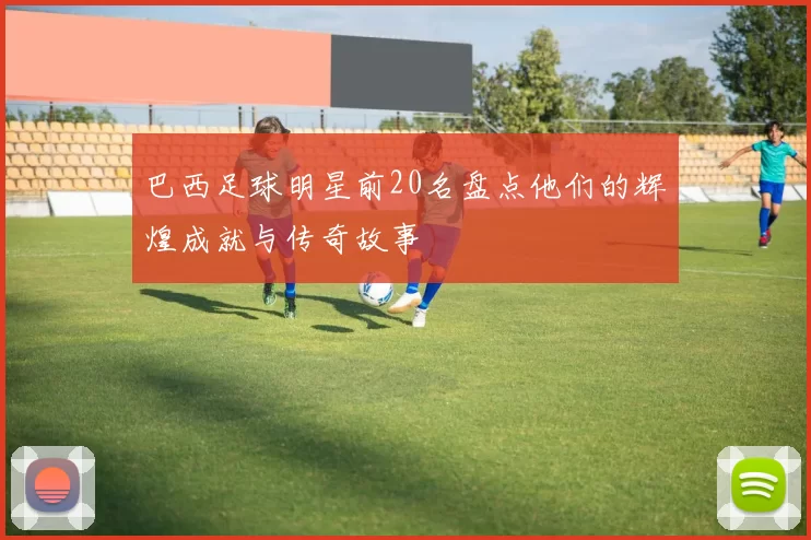 巴西足球明星前20名盘点他们的辉煌成就与传奇故事
