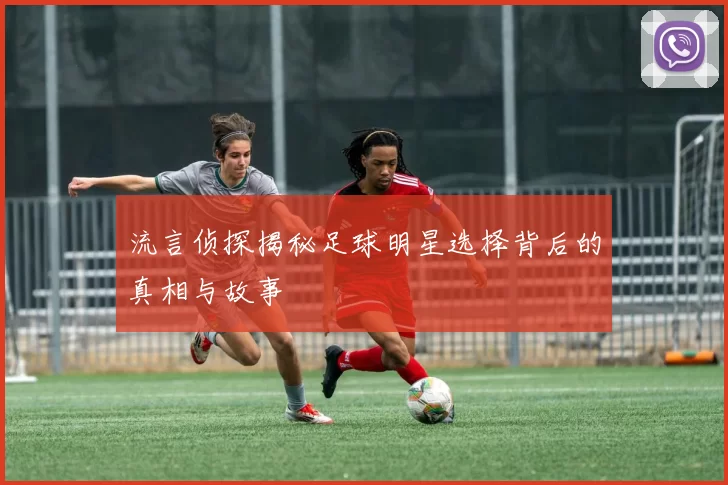 流言侦探揭秘足球明星选择背后的真相与故事