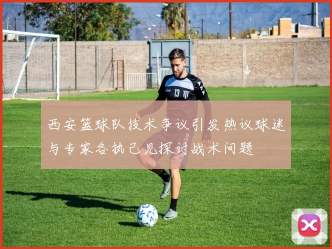 西安篮球队技术争议引发热议球迷与专家各执己见探讨战术问题