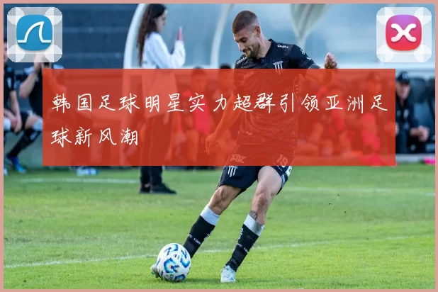 韩国足球明星实力超群引领亚洲足球新风潮