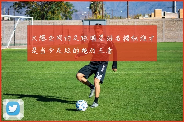 火爆全网的足球明星排名揭秘谁才是当今足坛的绝对王者