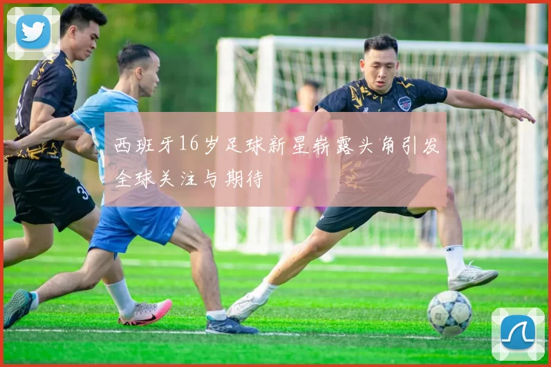 西班牙16岁足球新星崭露头角引发全球关注与期待