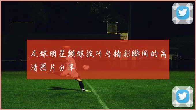 足球明星颠球技巧与精彩瞬间的高清图片分享