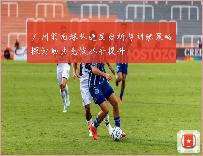 广州羽毛球队速度分析与训练策略探讨助力竞技水平提升