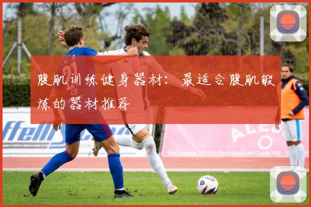 腹肌训练健身器材：最适合腹肌锻炼的器材推荐