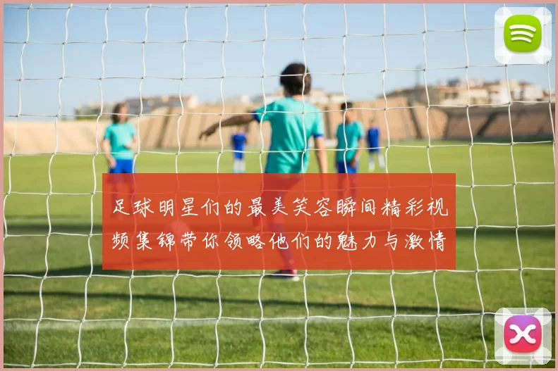 足球明星们的最美笑容瞬间精彩视频集锦带你领略他们的魅力与激情