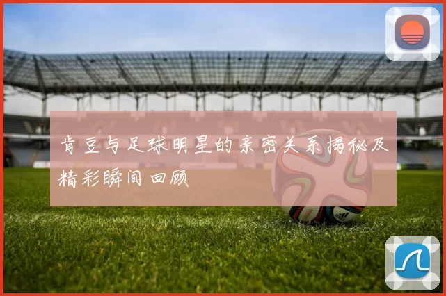 肯豆与足球明星的亲密关系揭秘及精彩瞬间回顾