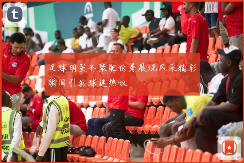 足球明星齐聚肥伦秀展现风采精彩瞬间引发球迷热议