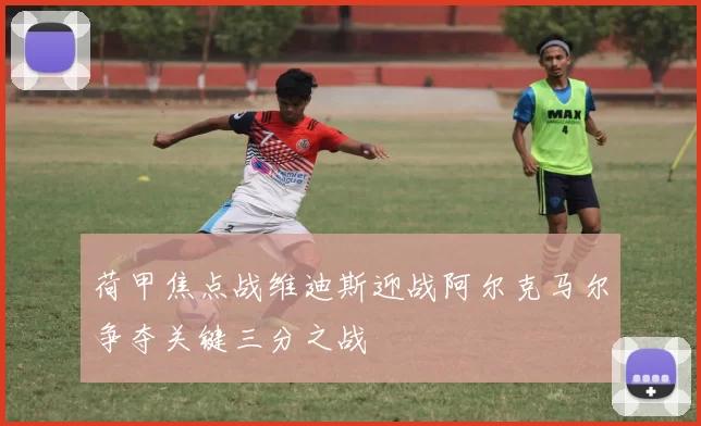 荷甲焦点战维迪斯迎战阿尔克马尔争夺关键三分之战