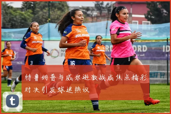 特鲁姆普与威尔逊激战成焦点精彩对决引发球迷热议