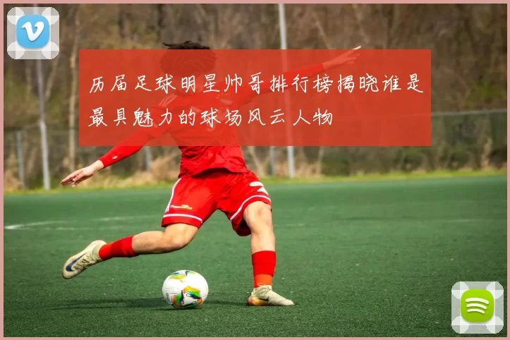 历届足球明星帅哥排行榜揭晓谁是最具魅力的球场风云人物