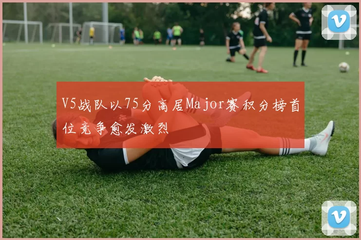 V5战队以75分高居Major赛积分榜首位竞争愈发激烈