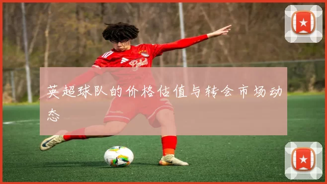 英超球队的价格估值与转会市场动态