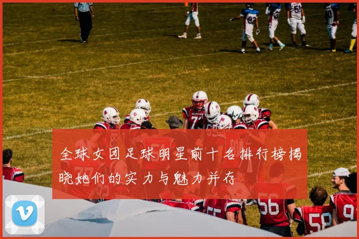 全球女团足球明星前十名排行榜揭晓她们的实力与魅力并存