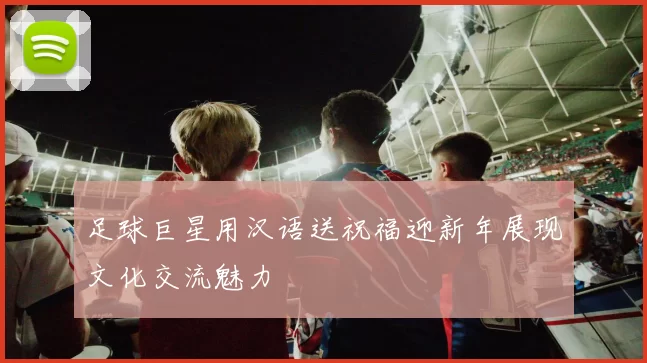 足球巨星用汉语送祝福迎新年展现文化交流魅力