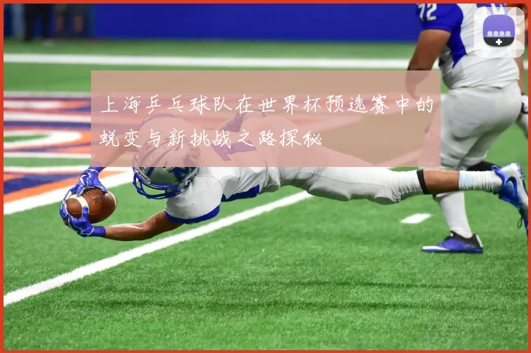 上海乒乓球队在世界杯预选赛中的蜕变与新挑战之路探秘