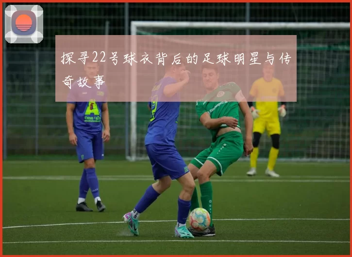 探寻22号球衣背后的足球明星与传奇故事